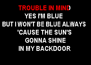 TROUBLE IN MIND
YES I'M BLUE
BUT I WON'T BE BLUE ALWAYS
'CAUSE THE SUN'S
GONNA SHINE
IN MY BACKDOOR