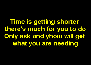 Time is getting shorter
there's much for you to do
Only ask and yhoiu will get

what you are needing