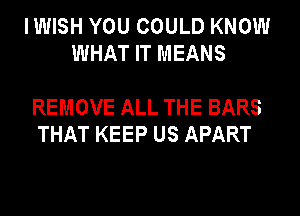 IWISH YOU COULD KNOW
WHAT IT MEANS

REMOVE ALL THE BARS
THAT KEEP US APART