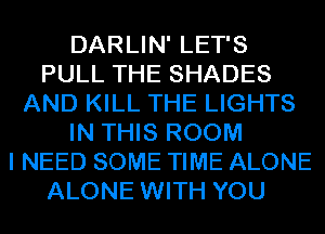 DARLIN' LET'S
PULL THE SHADES
AND KILL THE LIGHTS
IN THIS ROOM
I NEED SOME TIME ALONE
ALONE WITH YOU