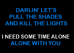 DARLIN' LET'S
PULL THE SHADES
AND KILL THE LIGHTS

I NEED SOME TIME ALONE
ALONE WITH YOU