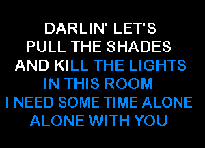 DARLIN' LET'S
PULL THE SHADES
AND KILL THE LIGHTS
IN THIS ROOM
I NEED SOME TIME ALONE
ALONE WITH YOU