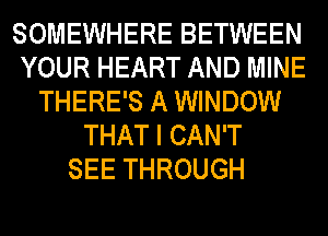 SOMEWHERE BETWEEN
YOUR HEART AND MINE
THERE'S A WINDOW
THAT I CAN'T
SEE THROUGH