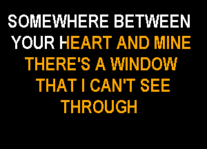 SOMEWHERE BETWEEN
YOUR HEART AND MINE
THERE'S A WINDOW
THAT I CAN'T SEE
THROUGH