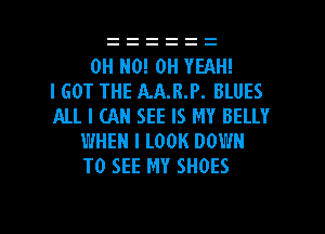 OH HO! OH YEAH!

I GOT THE AAJLP. BLUES
ALL I CAN SEE IS MY BELLY
WHEN I LOOK DOWN
TO SEE MY SHOES

g