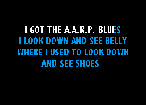 I GOT THE AA.R.P. BLUES
I LOOK DOWN AND SEE BELLY
WHERE I USED TO LOOK DOWN
AND SEE SHOES