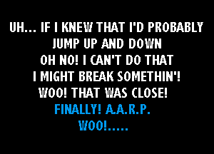 UH... IF I KNEW THAT I'D PROBABLY
JUMP UP AND DOWN
OH NO! I CAN'T DO THAT
I MIGHT BREAK SOMETHIN'!
W00! THAT WAS CLOSE!
FINALLY! AA.R.P.
W00! .....