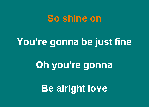 So shine on

You're gonna be just fine

Oh you're gonna

Be alright love