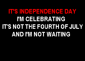 IT'S INDEPENDENCE DAY
I'M CELEBRATING
IT'S NOT THE FOURTH OF JULY
AND I'M NOT WAITING