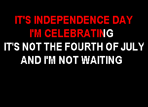 IT'S INDEPENDENCE DAY
I'M CELEBRATING
IT'S NOT THE FOURTH OF JULY
AND I'M NOT WAITING