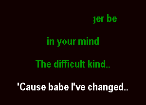 'Cause babe I've changed.
