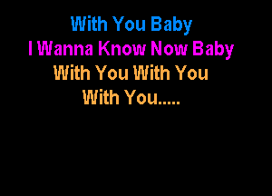 With You Baby
I Wanna Know Now Baby
With You With You

With You .....