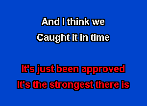 And I think we
Caught it in time

It's just been approved
It's the strongest there is