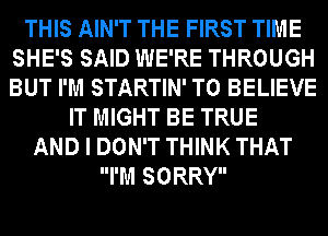 THIS AIN'T THE FIRST TIME
SHE'S SAID WE'RE THROUGH
BUT I'M STARTIN' TO BELIEVE

IT MIGHT BE TRUE
AND I DON'T THINK THAT
I'M SORRY