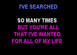 I'VE SEARCHED

SO MANY TIMES
BUT YOU'RE ALL
THAT I'VE WANTED
FOR ALL OF MY LIFE