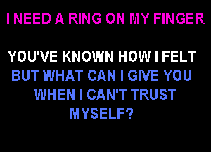 I NEED A RING ON MY FINGER

YOU'VE KNOWN HOW I FELT
BUT WHAT CAN I GIVE YOU
WHEN I CAN'T TRUST
MYSELF?