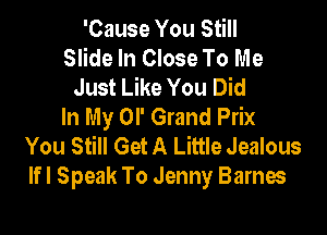 'Cause You Still
Slide In Close To Me
Just Like You Did
In My OI' Grand Prix

You Still Get A Little Jealous
lfl Speak To Jenny Barnes