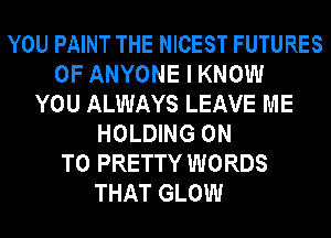YOU PAINT THE NICEST FUTURES
0F ANYONE I KNOW
YOU ALWAYS LEAVE ME
HOLDING ON
TO PRETTY WORDS
THAT GLOW