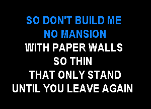 SO DON'T BUILD ME
N0 MANSION
WITH PAPER WALLS
SO THIN
THAT ONLY STAND
UNTIL YOU LEAVE AGAIN