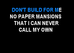 DON'T BUILD FOR ME
N0 PAPER MANSIONS
THAT I CAN NEVER

CALL MY OWN