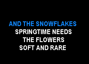 AND THE SNOWFLAKES
SPRINGTIME NEEDS
THE FLOWERS
SOFT AND RARE