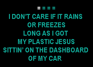 I DOWT CARE IF IT RAINS
0R FREEZES
LONG AS I GOT
MY PLASTIC JESUS
SITTIW ON THE DASHBOARD
OF MY CAR