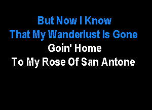 But Now I Know
That My Wanderlust Is Gone
Goin' Home

To My Rose Of San Antone