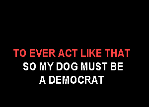 T0 EVER ACT LIKE THAT

80 MY DOG MUST BE
A DEMOCRAT