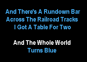 And There's A Rundown Bar
Across The Railroad Tracks
I Got A Table For Two

And The Whole World
Turns Blue