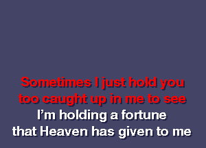 Pm holding a fortune
that Heaven has given to me
