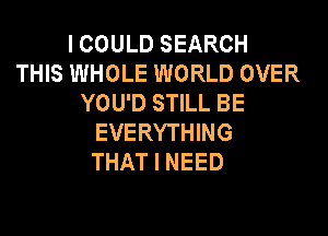 I COULD SEARCH
THIS WHOLE WORLD OVER
YOU'D STILL BE
EVERYTHING
THAT I NEED