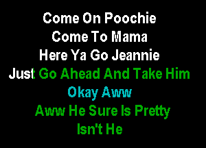 Come On Poochie
Come To Mama
Here Ya Go Jeannie
Just Go Ahead And Take Him

Okay Aww
Aww He Sure ls Pretty
Isn't He