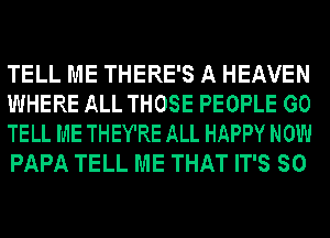 TELL ME THERE'S A HEAVEN
WHERE ALL THOSE PEOPLE GO
TELL ME THEY'RE ALL HAPPY NOW
PAPA TELL ME THAT IT'S SO