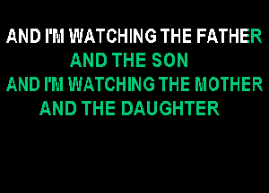 AND I'M WATCHING THE FATHER
AND THE SON
AND I'M WATCHING THE MOTHER
AND THE DAUGHTER