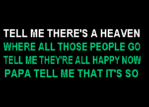 TELL ME THERE'S A HEAVEN
WHERE ALL THOSE PEOPLE GO
TELL ME THEY'RE ALL HAPPY NOW
PAPA TELL ME THAT IT'S SO