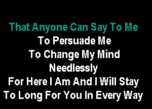 That Anyone Can Say To Me
To Persuade Me
To Change My Mind
Needlessly
For Here I Am And I Will Stay
To Long For You In Evely Way