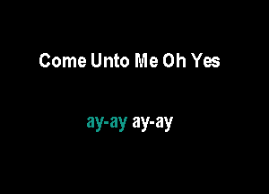 Come Unto Me Oh Yes

ay-ay ay-ay