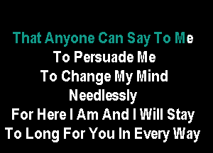 That Anyone Can Say To Me
To Persuade Me
To Change My Mind
Needlessly
For Here I Am And I Will Stay
To Long For You In Evely Way