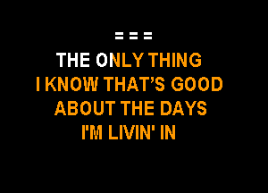 THE ONLY THING
I KNOW THATS GOOD

ABOUT THE DAYS
I'M LIVIN' IN