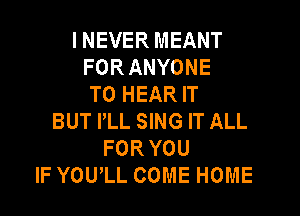 I NEVER MEANT
FOR ANYONE
TO HEAR IT

BUT PLL SING IT ALL
FOR YOU
IF YOUlL COME HOME