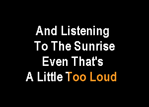 And Listening
To The Sunrise

Even That's
A Little Too Loud