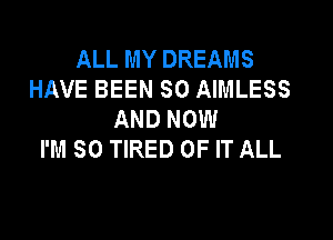 ALL MY DREAMS
HAVE BEEN SO AIMLESS
AND NOW
I'M SO TIRED OF IT ALL