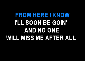 FROM HERE I KNOW
I'LL SOON BE GOIN'
AND NO ONE

WILL MISS ME AFTER ALL