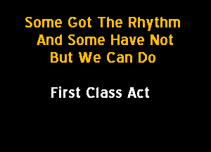 Some Got The Rhythm
And Some Have Not
But We Can Do

First Class Act