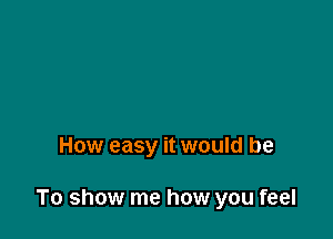 How easy it would be

To show me how you feel