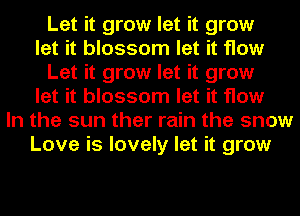 Let it grow let it grow
let it blossom let it How
Let it grow let it grow
let it blossom let it flow
In the sun ther rain the snow
Love is lovely let it grow