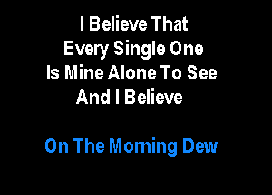 I Believe That
Every Single One

Is Mine Alone To See
And I Believe

On The Morning Dew