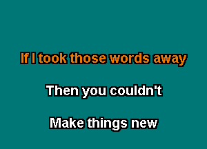 Ifl took those words away

Then you couldn't

Make things new