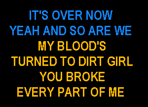 IT'S OVER NOW
YEAH AND 80 ARE WE
MY BLOOD'S
TURNED TO DIRT GIRL
YOU BROKE
EVERY PART OF ME