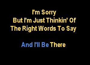 I'm Sorry
But I'm Just Thinkin' Of
The Right Words To Say

And I'll Be There